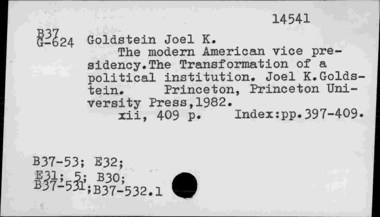 ﻿14541
§-?24 Goldstein Joel K.
The modern American vice presidency. The Transformation of a political institution. Joel K.Goldstein. Princeton, Princeton University Press,1982.
xii, 409 p. Index:pp.397-409.
B37-53; E32;
’c-5i’ B30; *37-531;b37-532.!